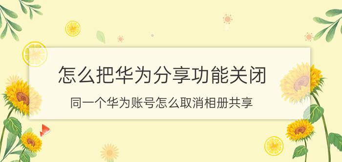 怎么把华为分享功能关闭 同一个华为账号怎么取消相册共享？